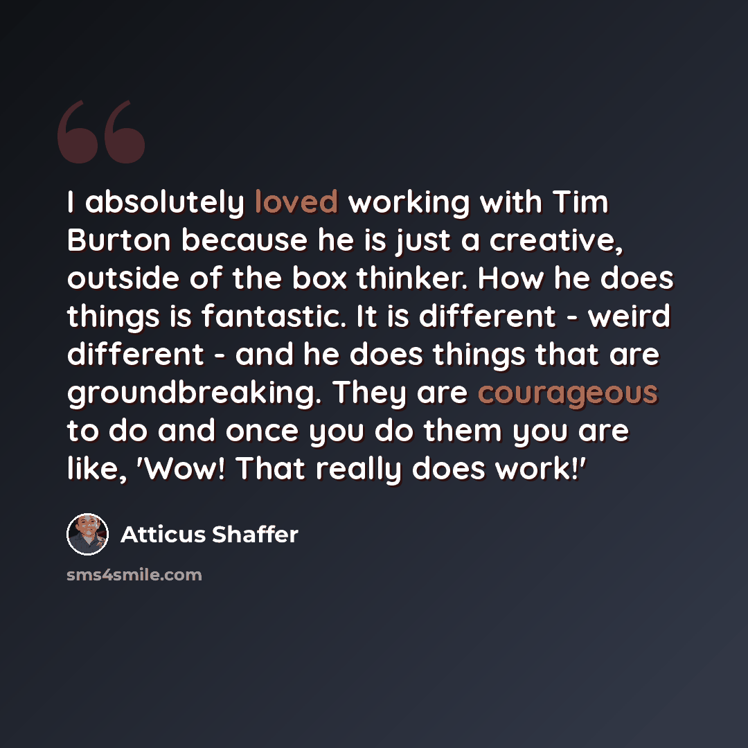 “I absolutely loved working with Tim Burton because he is just a creative, outside of the box thinker. How he does things is fantastic. It is different - weird different - and he does things that are groundbreaking. They are courageous to do and once you do them you are like, 'Wow! That really does…” quote by Atticus Shaffer