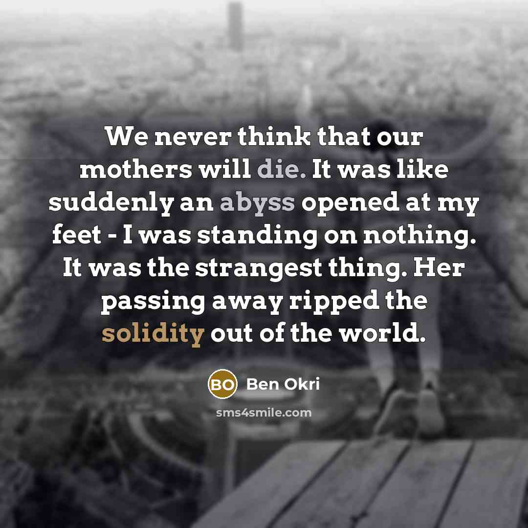 “We never think that our mothers will die. It was like suddenly an abyss opened at my feet - I was standing on nothing. It was the strangest thing. Her passing away ripped the solidity out of the world.” quote by Ben Okri