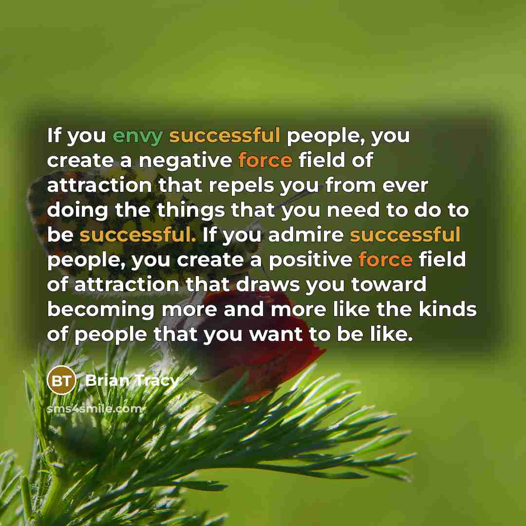 “If you envy successful people, you create a negative force field of attraction that repels you from ever doing the things that you need to do to be successful. If you admire successful people, you create a positive force field of attraction that draws you toward becoming more and more like the…” quote by Brian Tracy
