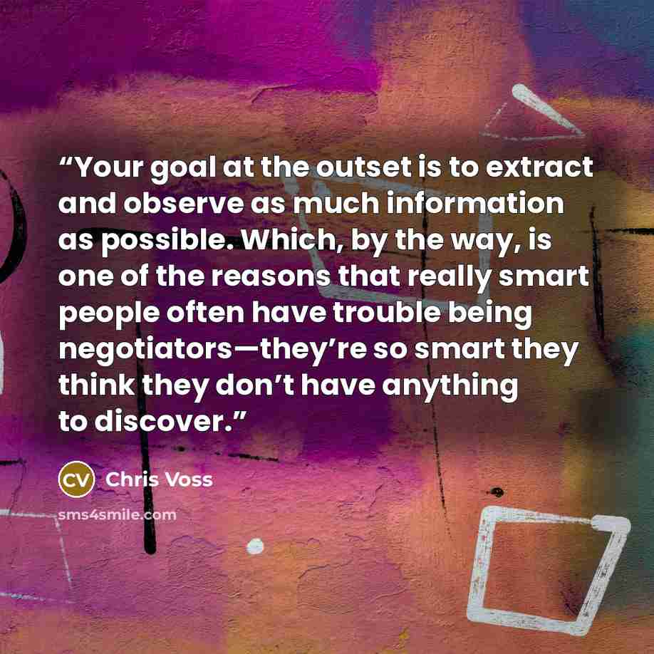 “Your goal at the outset is to extract and observe as much information as possible. Which, by the way, is one of the reasons that really smart people often have trouble being negotiators—they’re so smart they think they don’t have anything to discover.” quote by Chris Voss