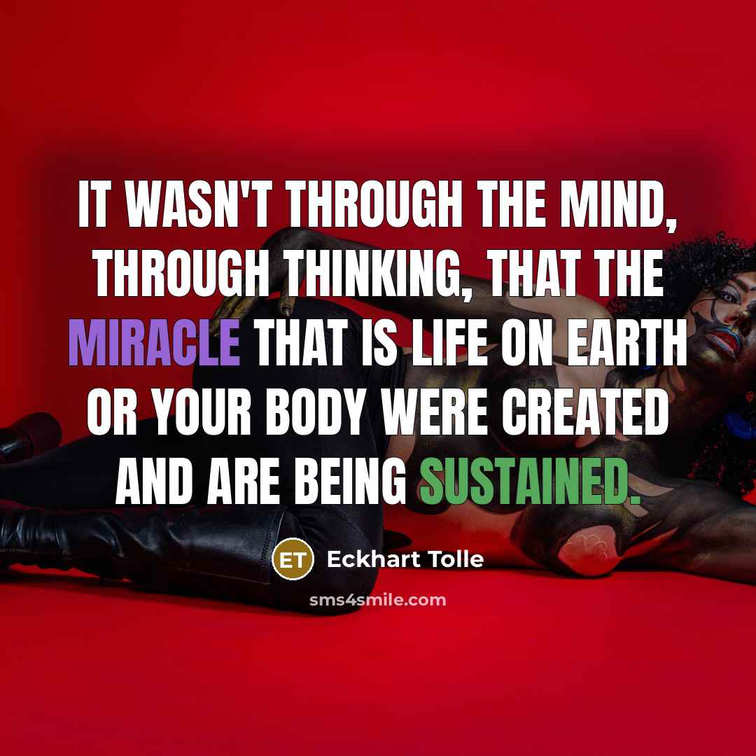 “It wasn't through the mind, through thinking, that the miracle that is life on earth or your body were created and are being sustained.” quote by Eckhart Tolle