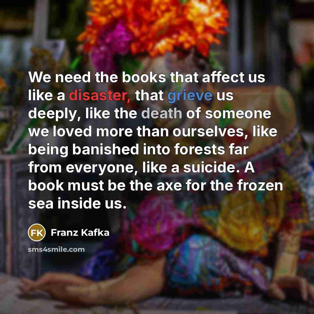 “We need the books that affect us like a disaster, that grieve us deeply, like the death of someone we loved more than ourselves, like being banished into forests far from everyone, like a suicide. A book must be the axe for the frozen sea inside us.” quote by Franz Kafka