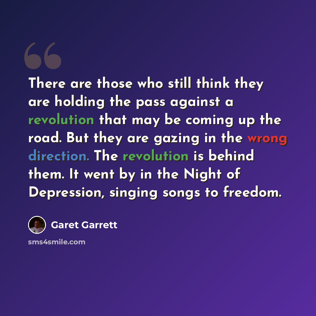 “There are those who still think they are holding the pass against a revolution that may be coming up the road. But they are gazing in the wrong direction. The revolution is behind them. It went by in the Night of Depression, singing songs to freedom.” quote by Garet Garrett