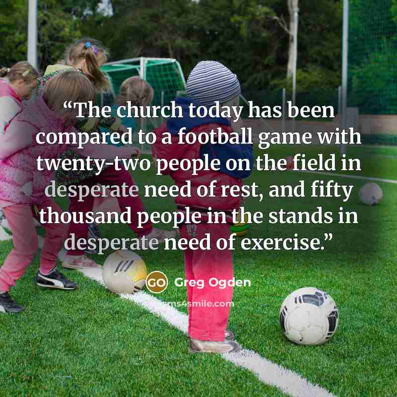 “The church today has been compared to a football game with twenty-two people on the field in desperate need of rest, and fifty thousand people in the stands in desperate need of exercise.” quote by Greg Ogden
