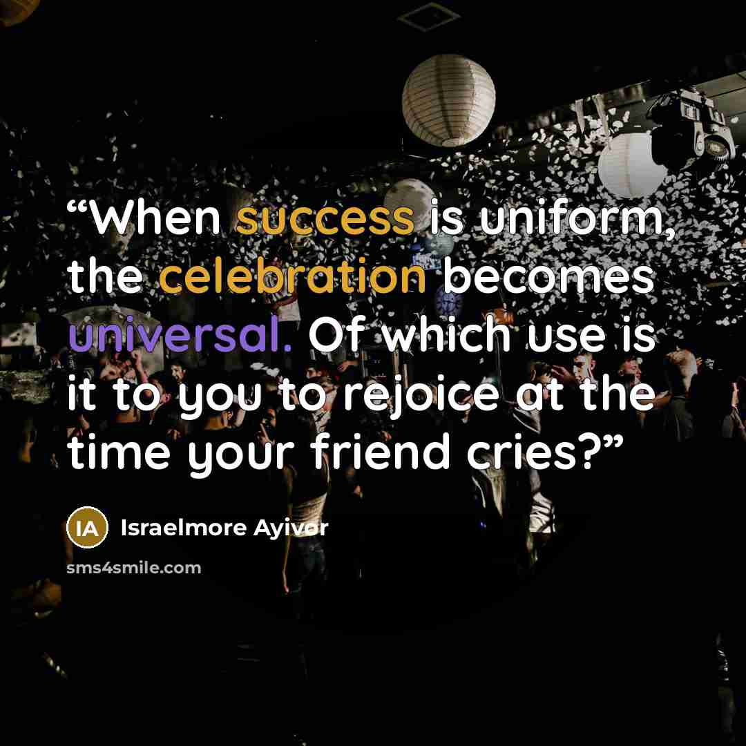 “When success is uniform, the celebration becomes universal. Of which use is it to you to rejoice at the time your friend cries?” quote by Israelmore Ayivor