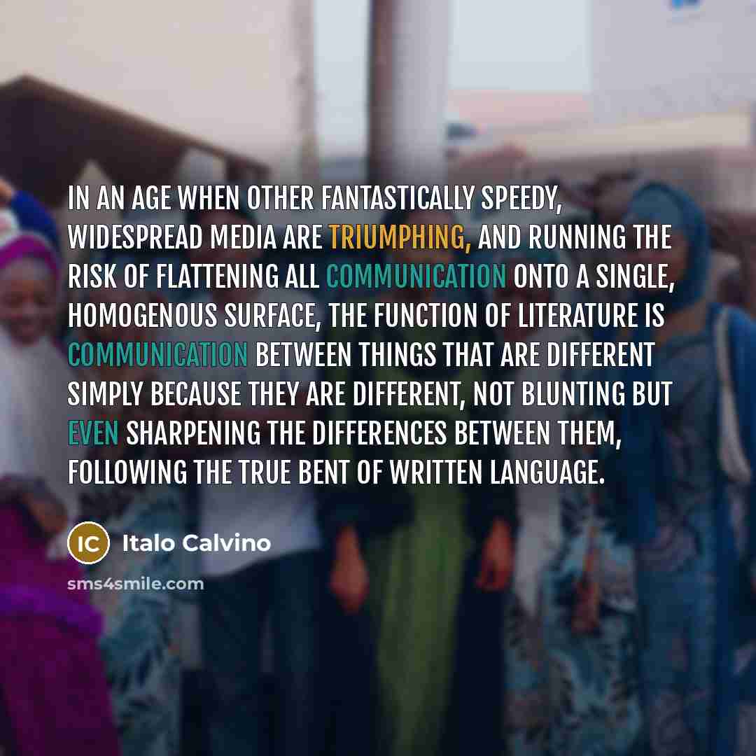 “In an age when other fantastically speedy, widespread media are triumphing, and running the risk of flattening all communication onto a single, homogenous surface, the function of literature is communication between things that are different simply because they are different, not blunting but even…” quote by Italo Calvino