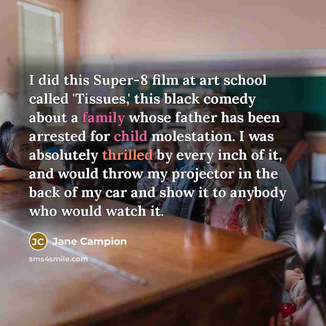 “I did this Super-8 film at art school called 'Tissues,' this black comedy about a family whose father has been arrested for child molestation. I was absolutely thrilled by every inch of it, and would throw my projector in the back of my car and show it to anybody who would watch it.” quote by Jane Campion