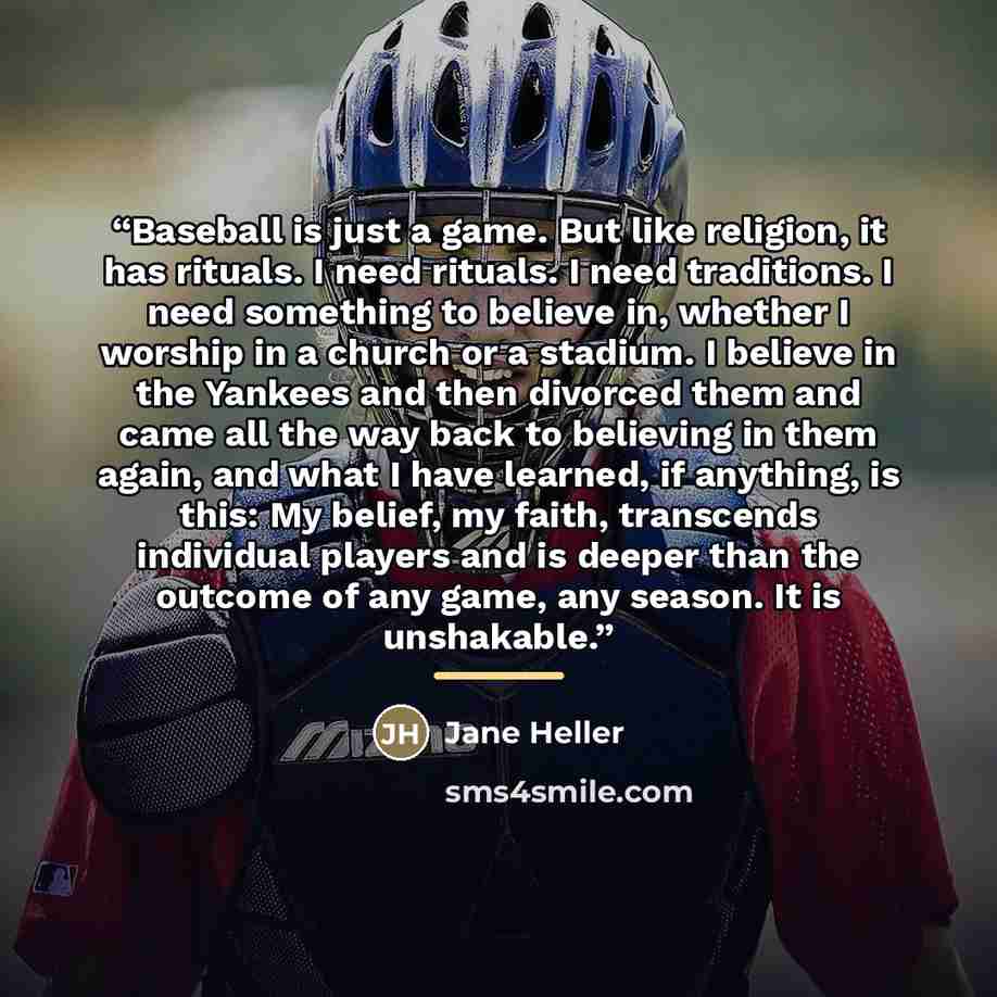 “Baseball is just a game. But like religion, it has rituals. I need rituals. I need traditions. I need something to believe in, whether I worship in a church or a stadium. I believe in the Yankees and then divorced them and came all the way back to believing in them again, and what I have learned…” quote by Jane Heller