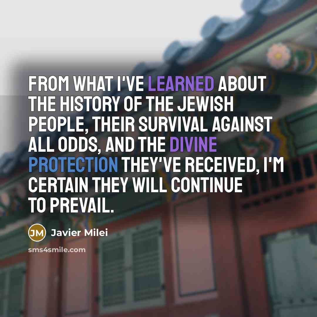 “From what I've learned about the history of the Jewish people, their survival against all odds, and the divine protection they've received, I'm certain they will continue to prevail.” quote by Javier Milei