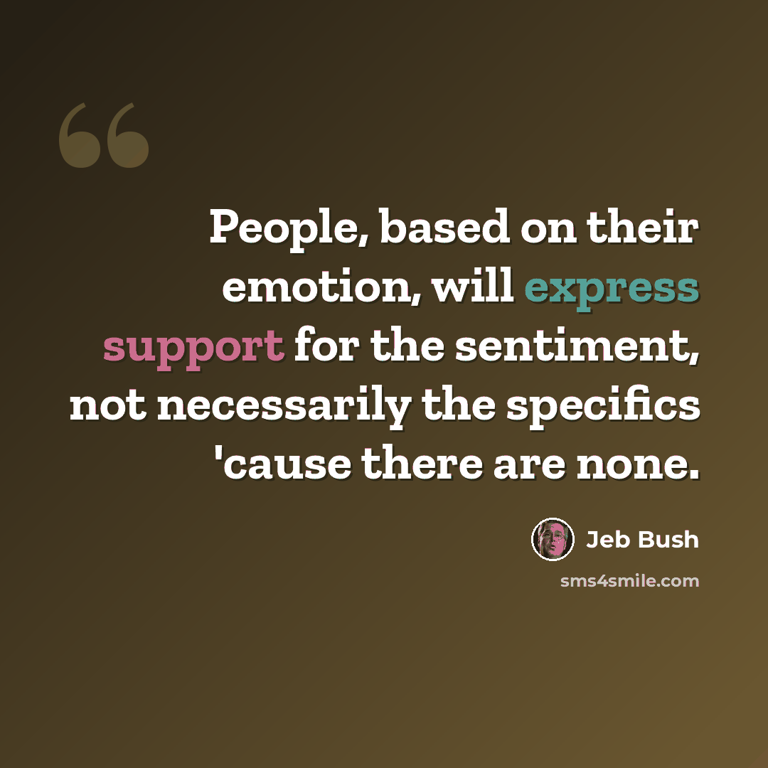 “People, based on their emotion, will express support for the sentiment, not necessarily the specifics 'cause there are none.” quote by Jeb Bush