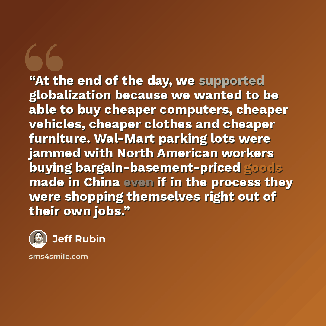 “At the end of the day, we supported globalization because we wanted to be able to buy cheaper computers, cheaper vehicles, cheaper clothes and cheaper furniture. Wal-Mart parking lots were jammed with North American workers buying bargain-basement-priced goods made in China even if in the process…” quote by Jeff Rubin