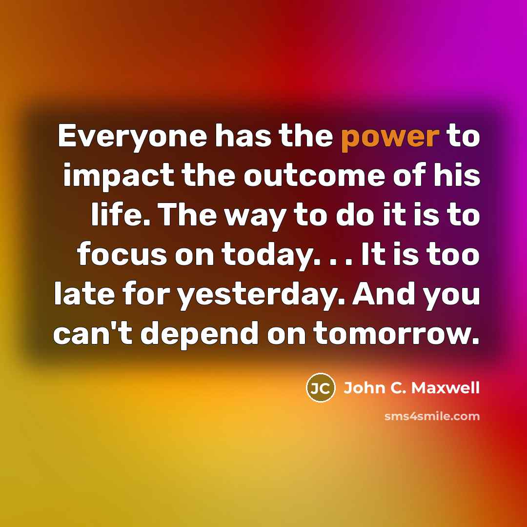 “Everyone has the power to impact the outcome of his life. The way to do it is to focus on today. . . It is too late for yesterday. And you can't depend on tomorrow.” quote by John C. Maxwell