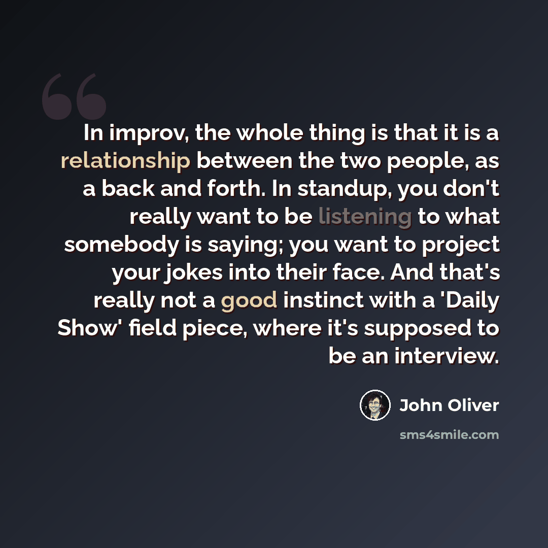 “In improv, the whole thing is that it is a relationship between the two people, as a back and forth. In standup, you don't really want to be listening to what somebody is saying; you want to project your jokes into their face. And that's really not a good instinct with a 'Daily Show' field piece…” quote by John Oliver