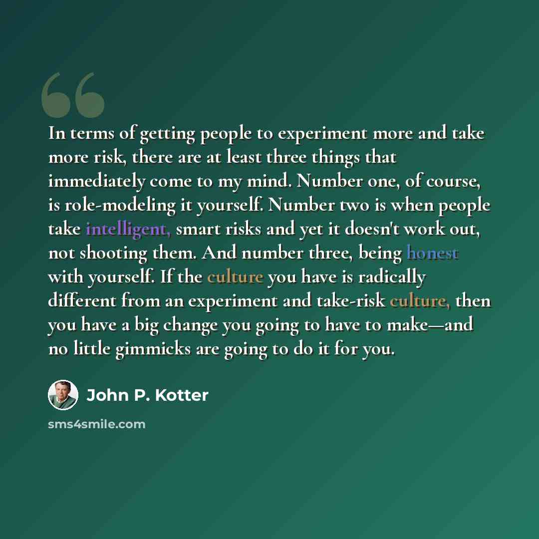 “In terms of getting people to experiment more and take more risk, there are at least three things that immediately come to my mind. Number one, of course, is role-modeling it yourself. Number two is when people take intelligent, smart risks and yet it doesn't work out, not shooting them. And…” quote by John P. Kotter