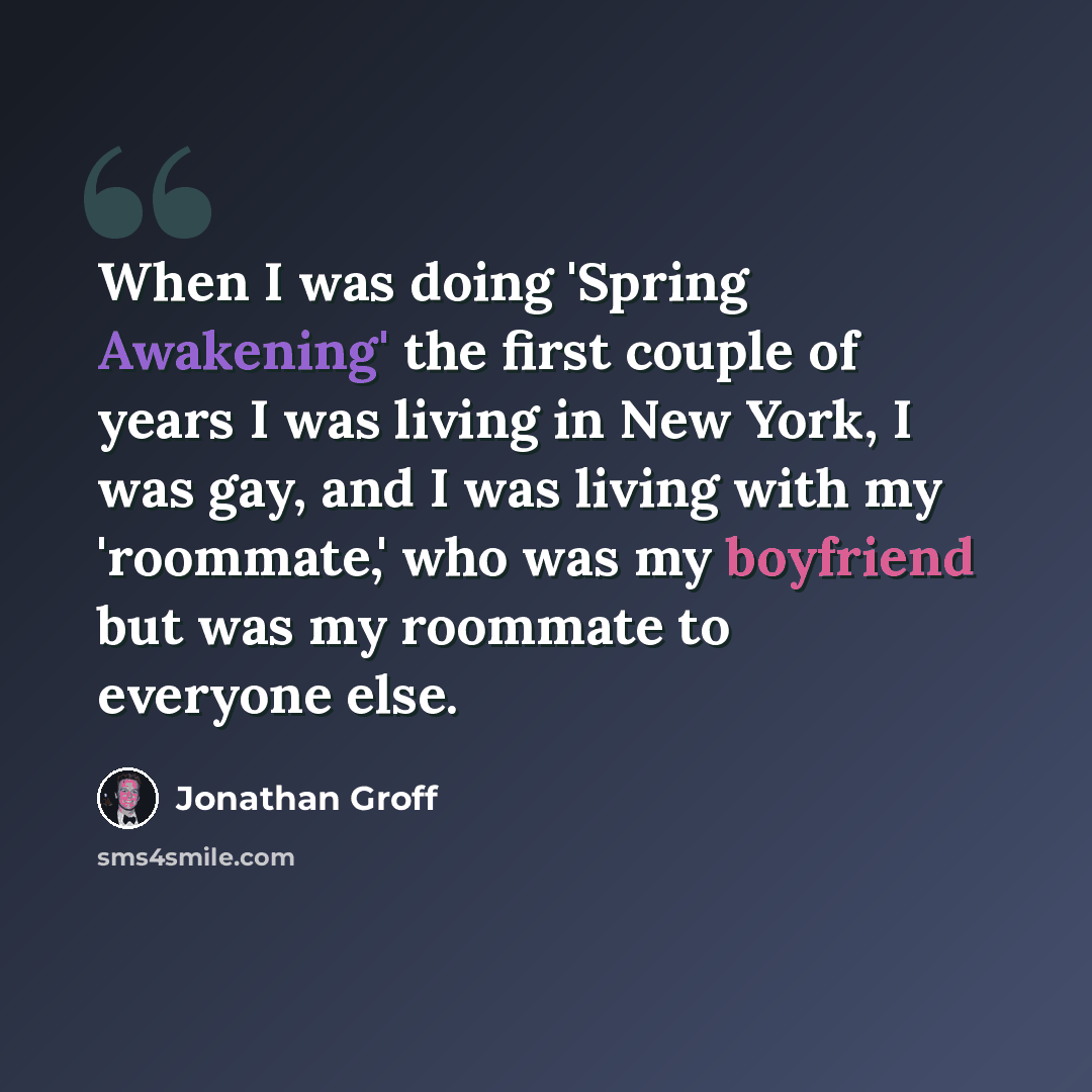 “When I was doing 'Spring Awakening' the first couple of years I was living in New York, I was gay, and I was living with my 'roommate,' who was my boyfriend but was my roommate to everyone else.” quote by Jonathan Groff