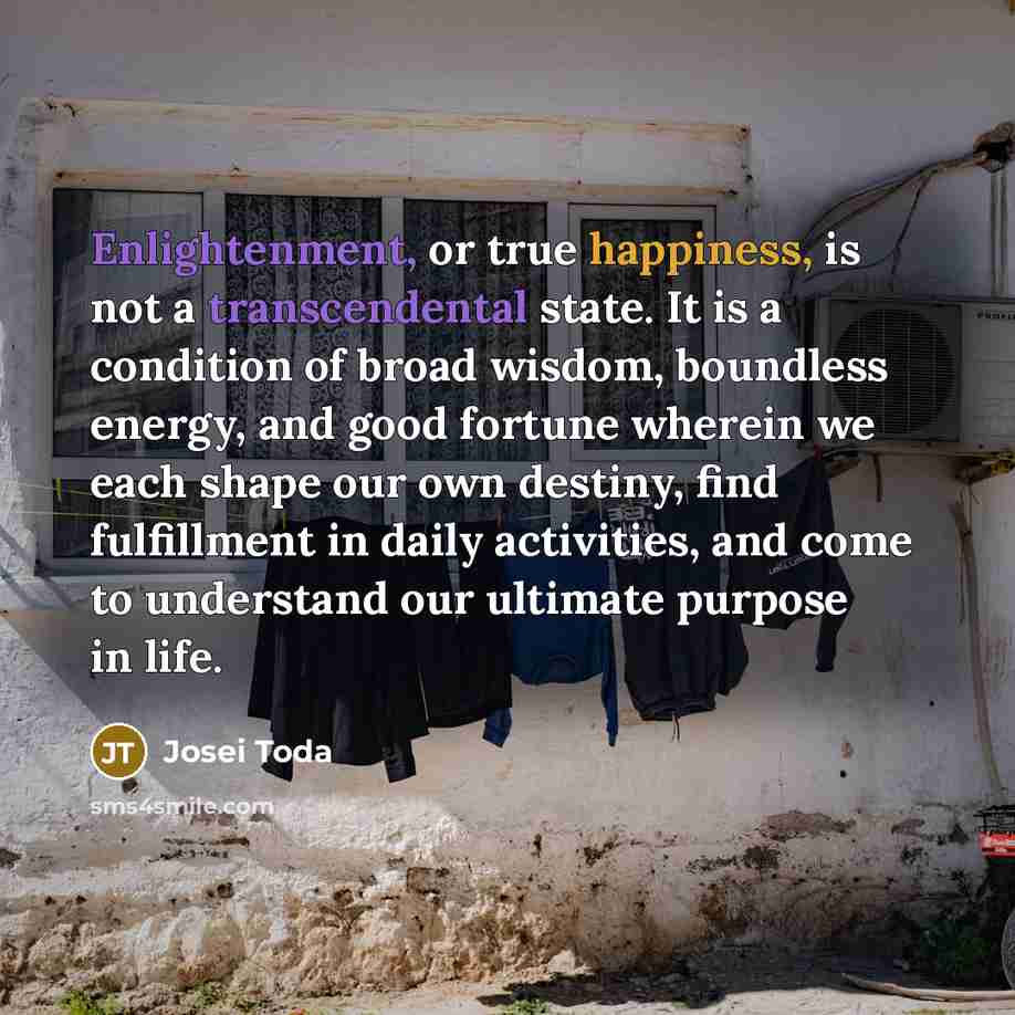 “Enlightenment, or true happiness, is not a transcendental state. It is a condition of broad wisdom, boundless energy, and good fortune wherein we each shape our own destiny, find fulfillment in daily activities, and come to understand our ultimate purpose in life.” quote by Josei Toda