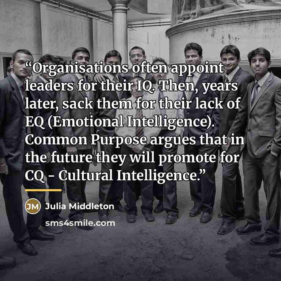 “Organisations often appoint leaders for their IQ. Then, years later, sack them for their lack of EQ (Emotional Intelligence). Common Purpose argues that in the future they will promote for CQ - Cultural Intelligence.” quote by Julia Middleton