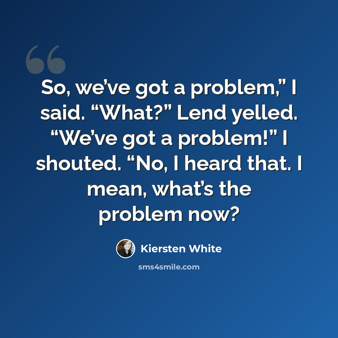 “So, we’ve got a problem,” I said. “What?” Lend yelled. “We’ve got a problem!” I shouted. “No, I heard that. I mean, what’s the problem now?” quote by Kiersten White