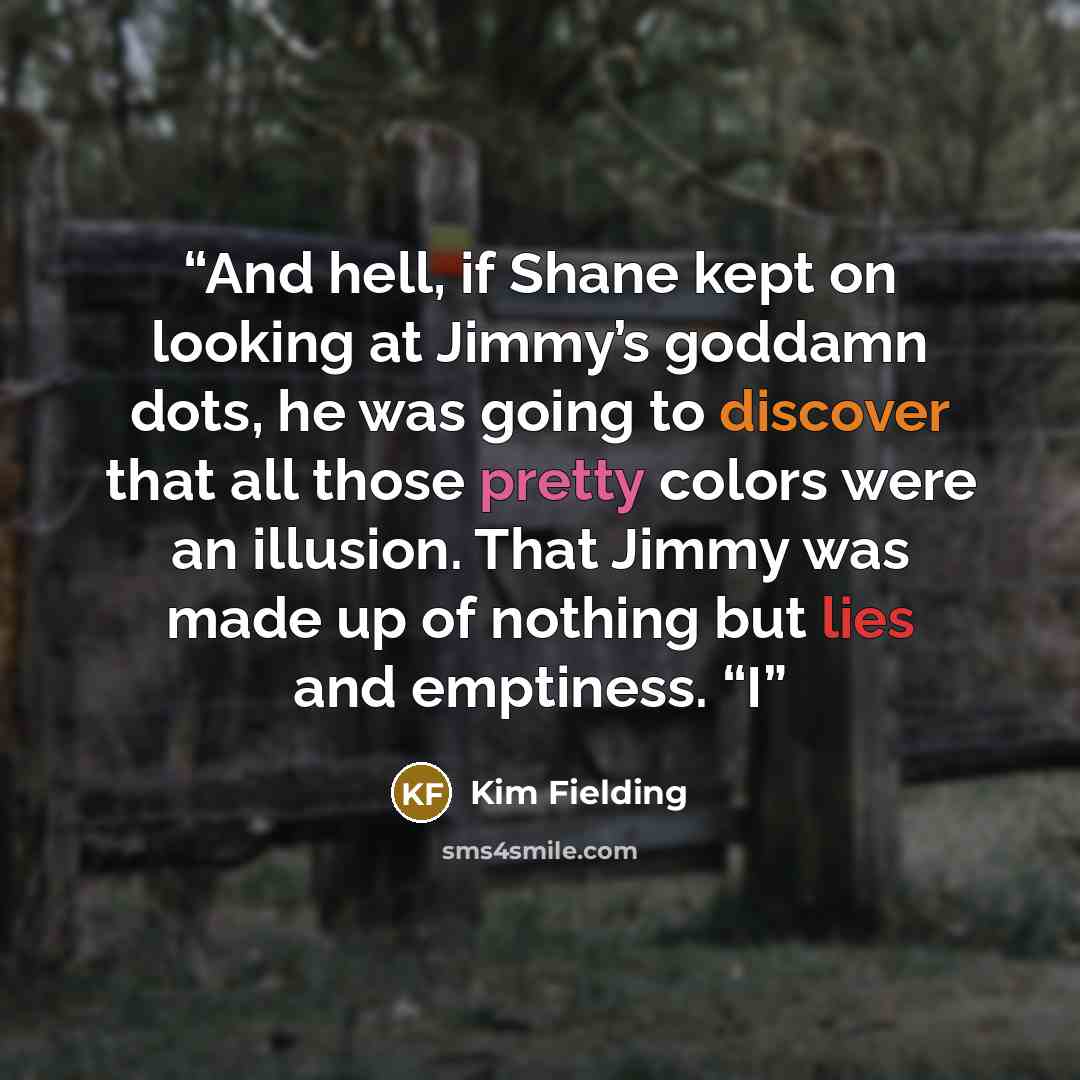 “And hell, if Shane kept on looking at Jimmy’s goddamn dots, he was going to discover that all those pretty colors were an illusion. That Jimmy was made up of nothing but lies and emptiness. “I” quote by Kim Fielding