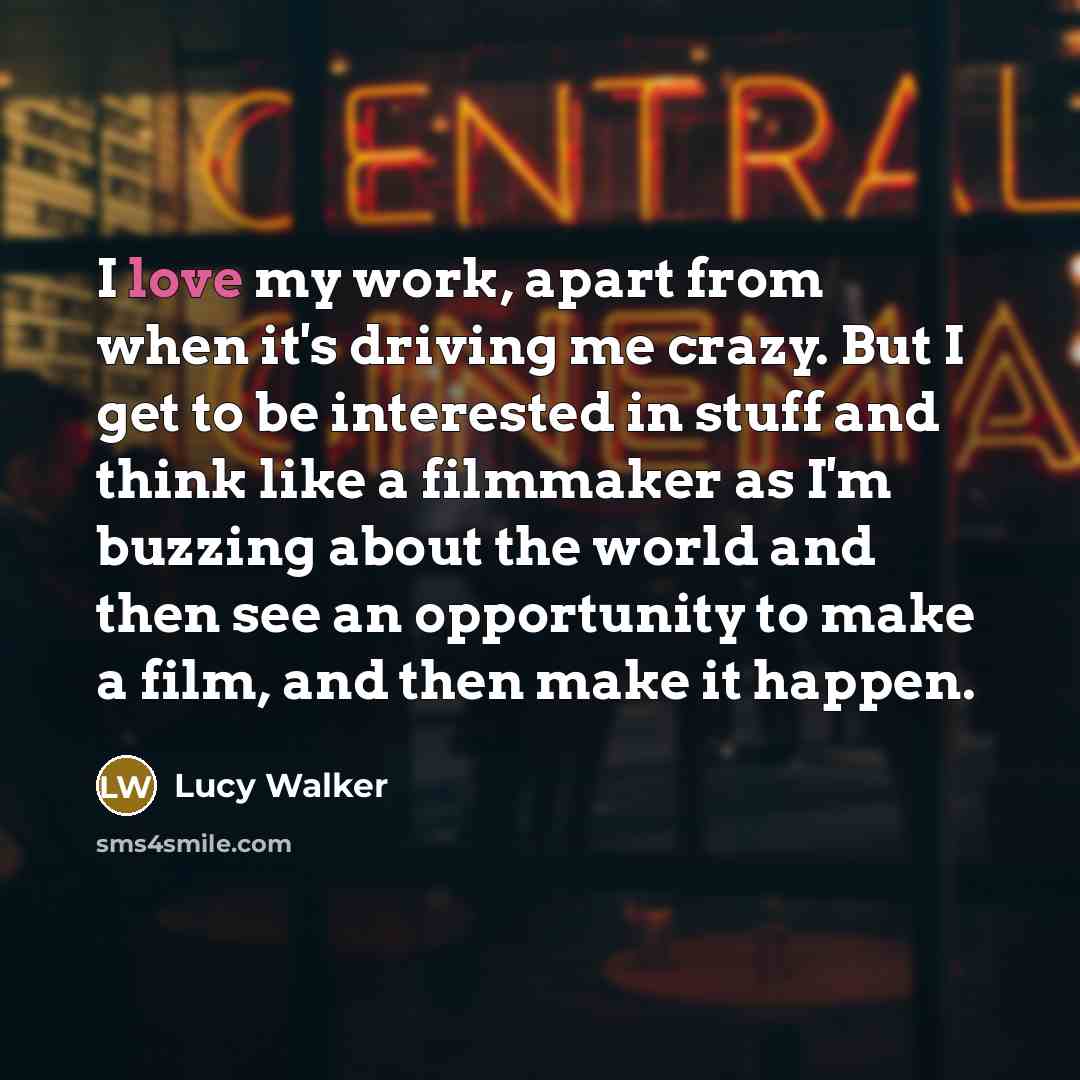 “I love my work, apart from when it's driving me crazy. But I get to be interested in stuff and think like a filmmaker as I'm buzzing about the world and then see an opportunity to make a film, and then make it happen.” quote by Lucy Walker