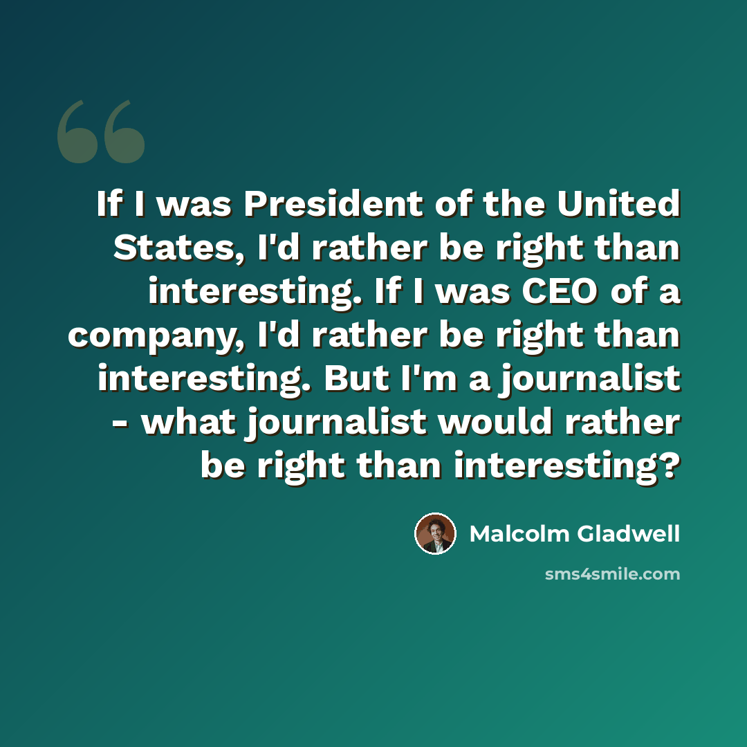 “If I was President of the United States, I'd rather be right than interesting. If I was CEO of a company, I'd rather be right than interesting. But I'm a journalist - what journalist would rather be right than interesting?” quote by Malcolm Gladwell