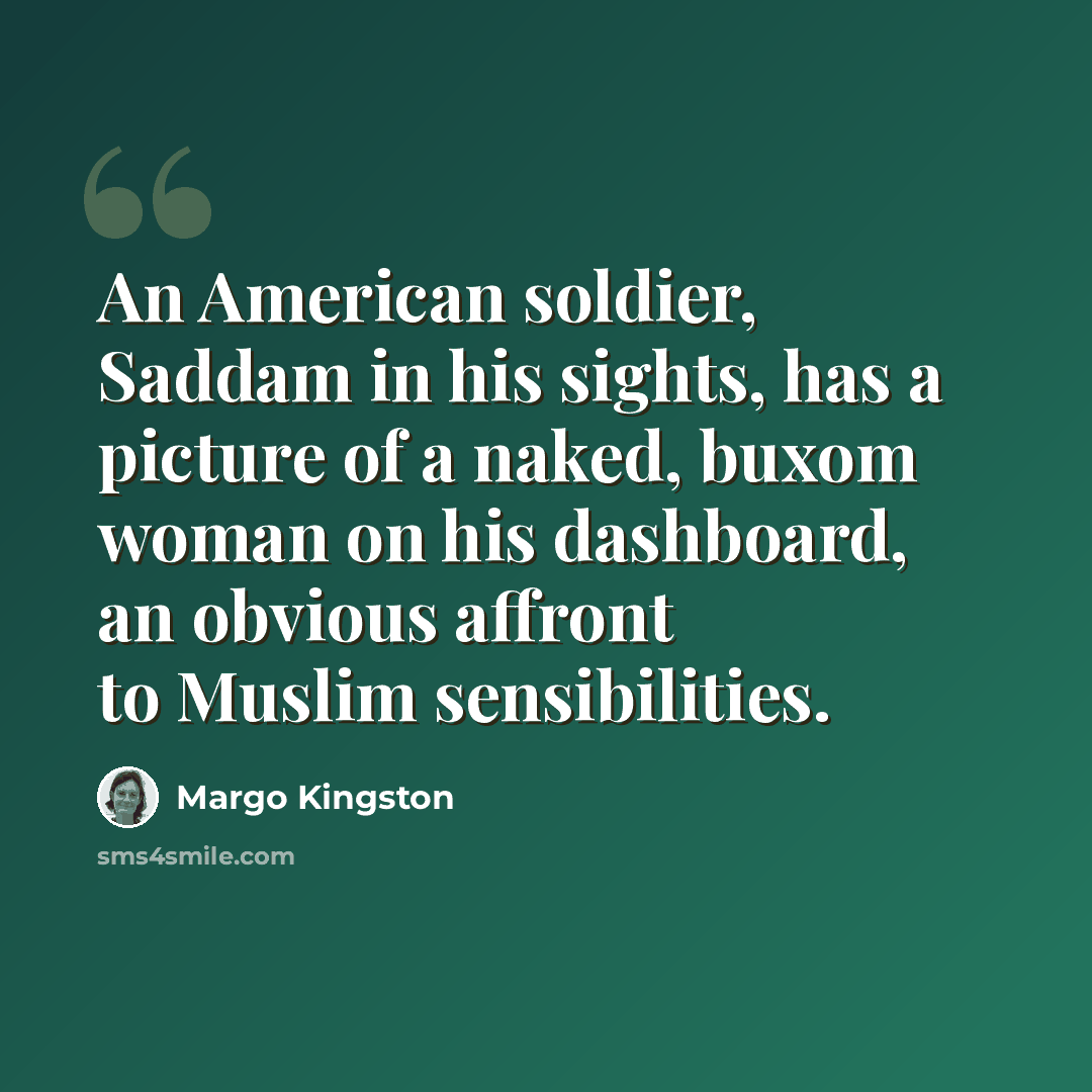 “An American soldier, Saddam in his sights, has a picture of a naked, buxom woman on his dashboard, an obvious affront to Muslim sensibilities.” quote by Margo Kingston
