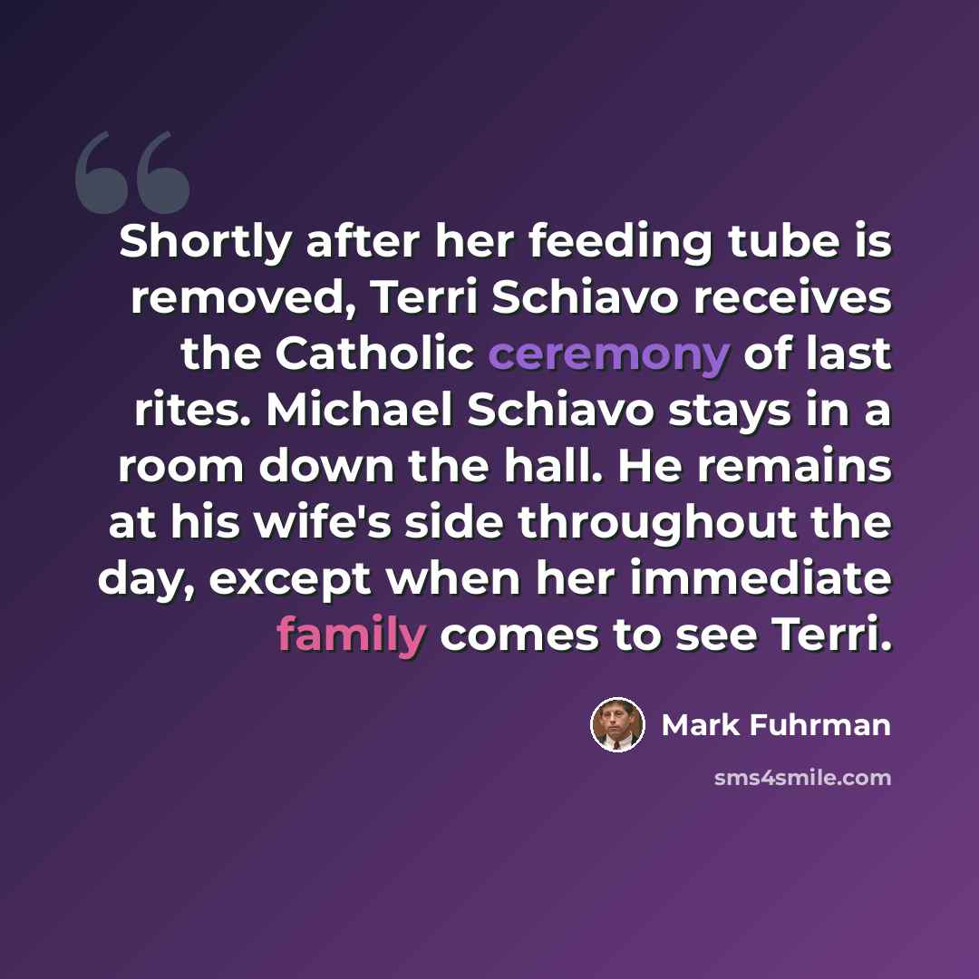 “Shortly after her feeding tube is removed, Terri Schiavo receives the Catholic ceremony of last rites. Michael Schiavo stays in a room down the hall. He remains at his wife's side throughout the day, except when her immediate family comes to see Terri.” quote by Mark Fuhrman