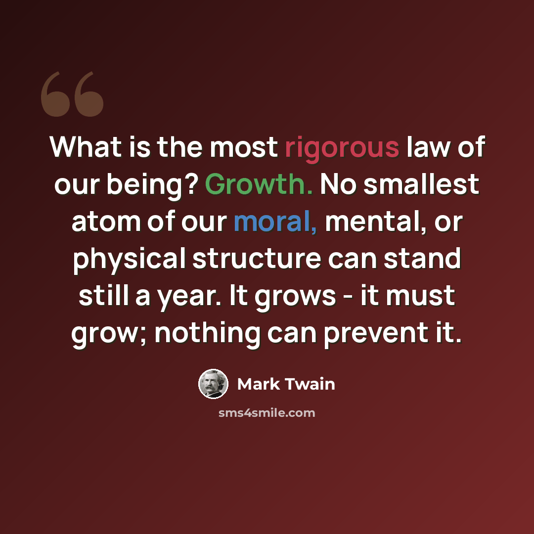 “What is the most rigorous law of our being? Growth. No smallest atom of our moral, mental, or physical structure can stand still a year. It grows - it must grow; nothing can prevent it.” quote by Mark Twain