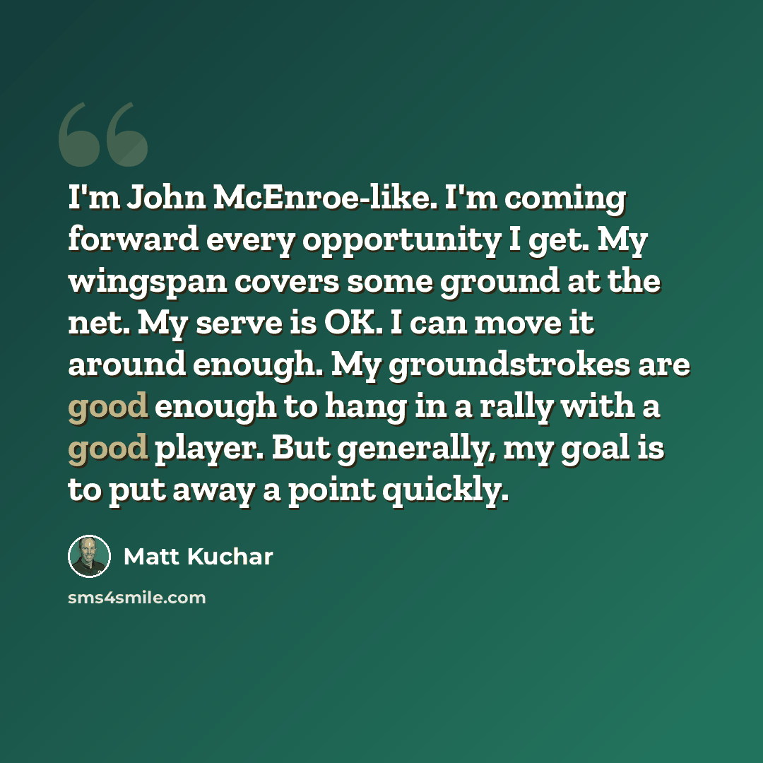 “I'm John McEnroe-like. I'm coming forward every opportunity I get. My wingspan covers some ground at the net. My serve is OK. I can move it around enough. My groundstrokes are good enough to hang in a rally with a good player. But generally, my goal is to put away a point quickly.” quote by Matt Kuchar