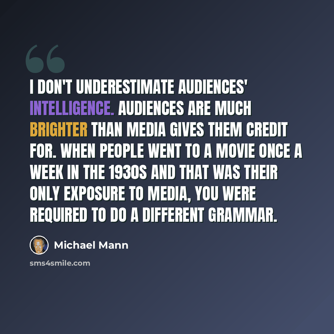 “I don't underestimate audiences' intelligence. Audiences are much brighter than media gives them credit for. When people went to a movie once a week in the 1930s and that was their only exposure to media, you were required to do a different grammar.” quote by Michael Mann