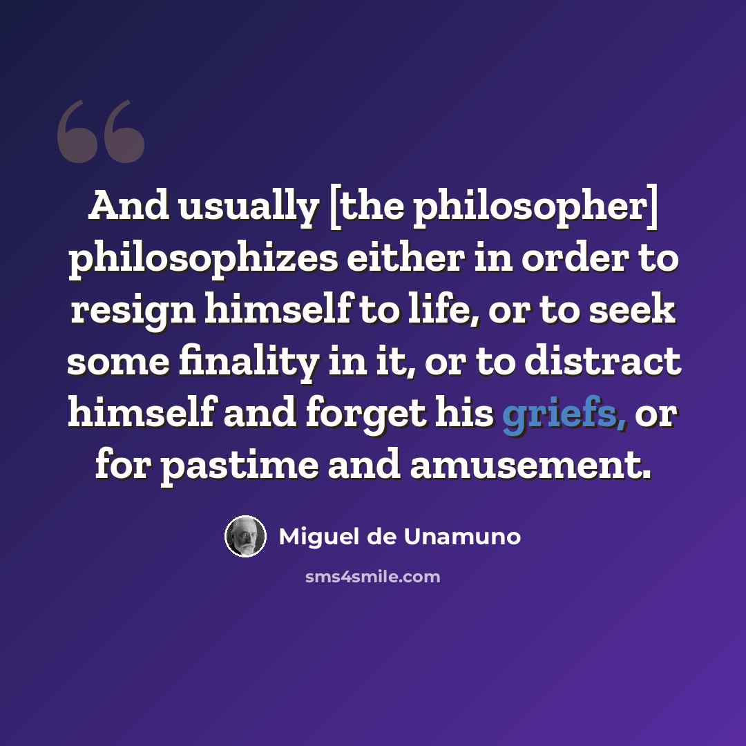“And usually [the philosopher] philosophizes either in order to resign himself to life, or to seek some finality in it, or to distract himself and forget his griefs, or for pastime and amusement.” quote by Miguel de Unamuno