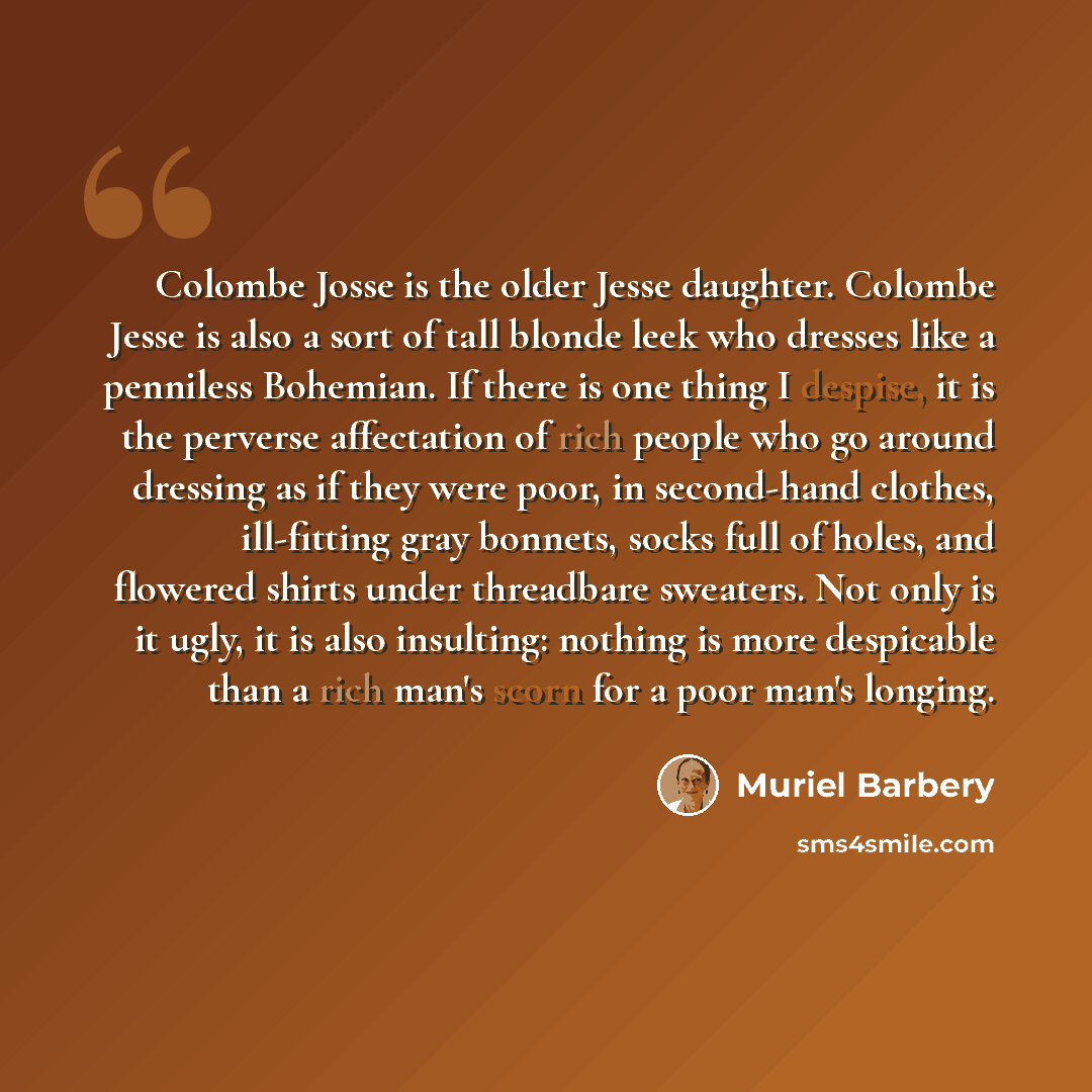 “Colombe Josse is the older Jesse daughter. Colombe Jesse is also a sort of tall blonde leek who dresses like a penniless Bohemian. If there is one thing I despise, it is the perverse affectation of rich people who go around dressing as if they were poor, in second-hand clothes, ill-fitting gray…” quote by Muriel Barbery
