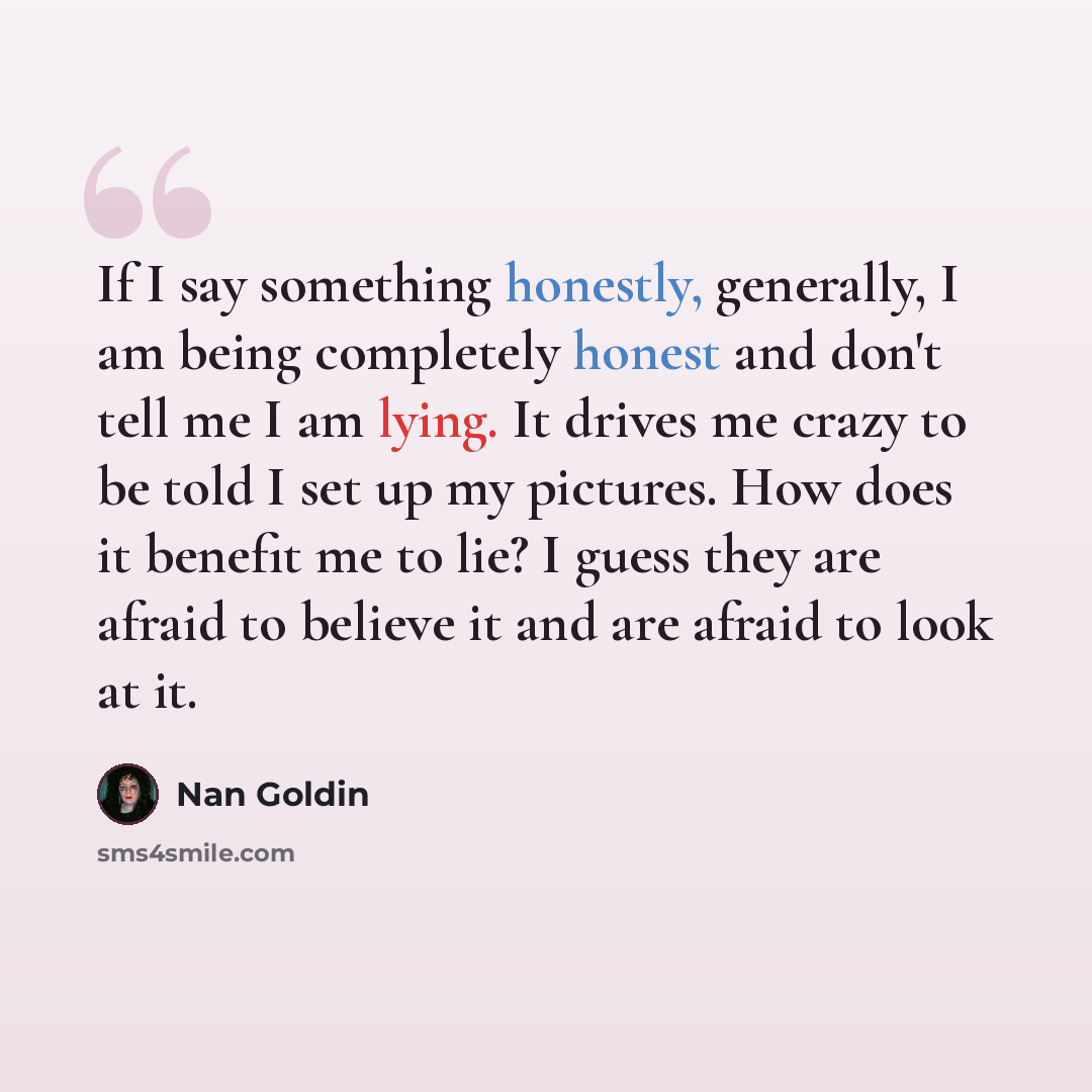 “If I say something honestly, generally, I am being completely honest and don't tell me I am lying. It drives me crazy to be told I set up my pictures. How does it benefit me to lie? I guess they are afraid to believe it and are afraid to look at it.” quote by Nan Goldin