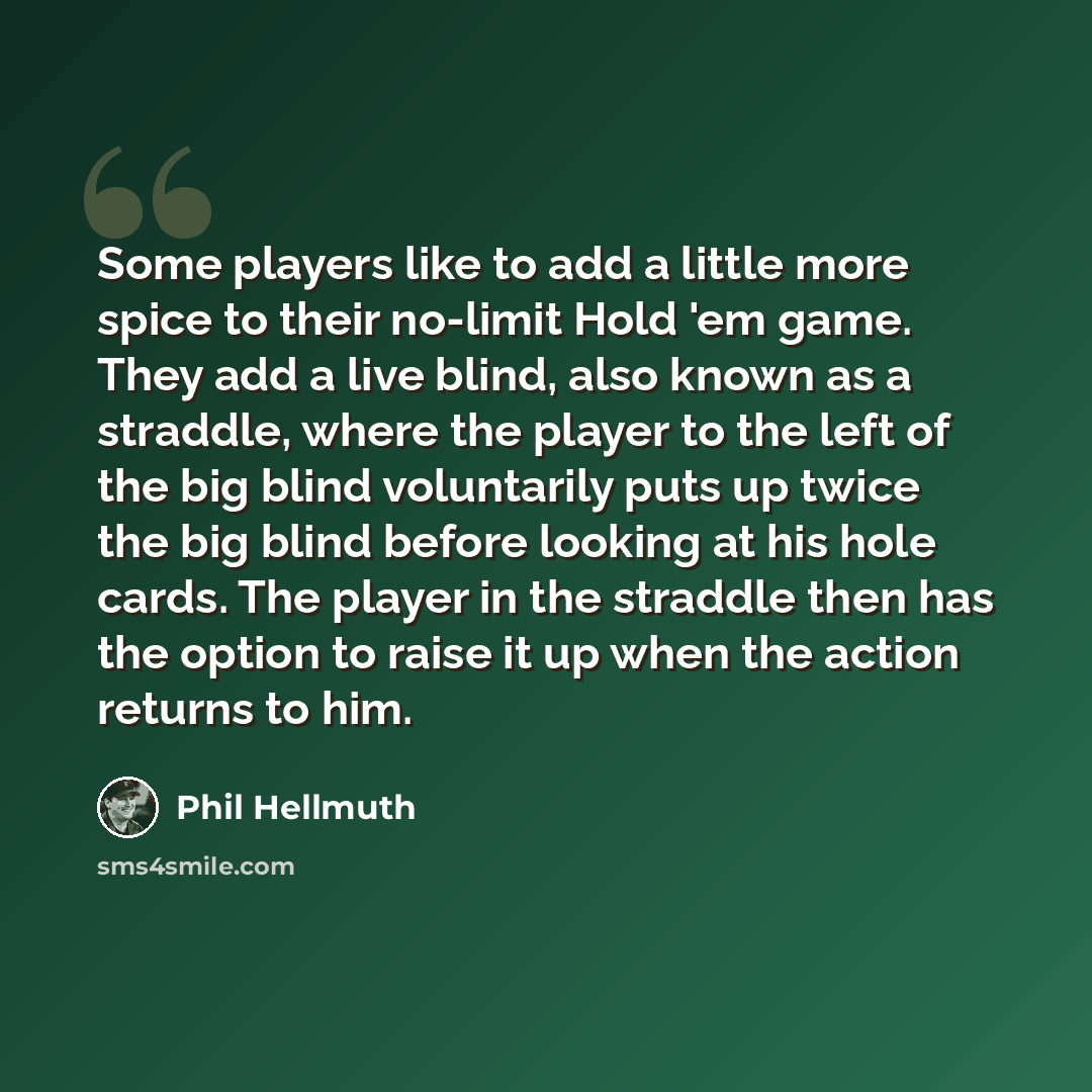 “Some players like to add a little more spice to their no-limit Hold 'em game. They add a live blind, also known as a straddle, where the player to the left of the big blind voluntarily puts up twice the big blind before looking at his hole cards. The player in the straddle then has the option to…” quote by Phil Hellmuth