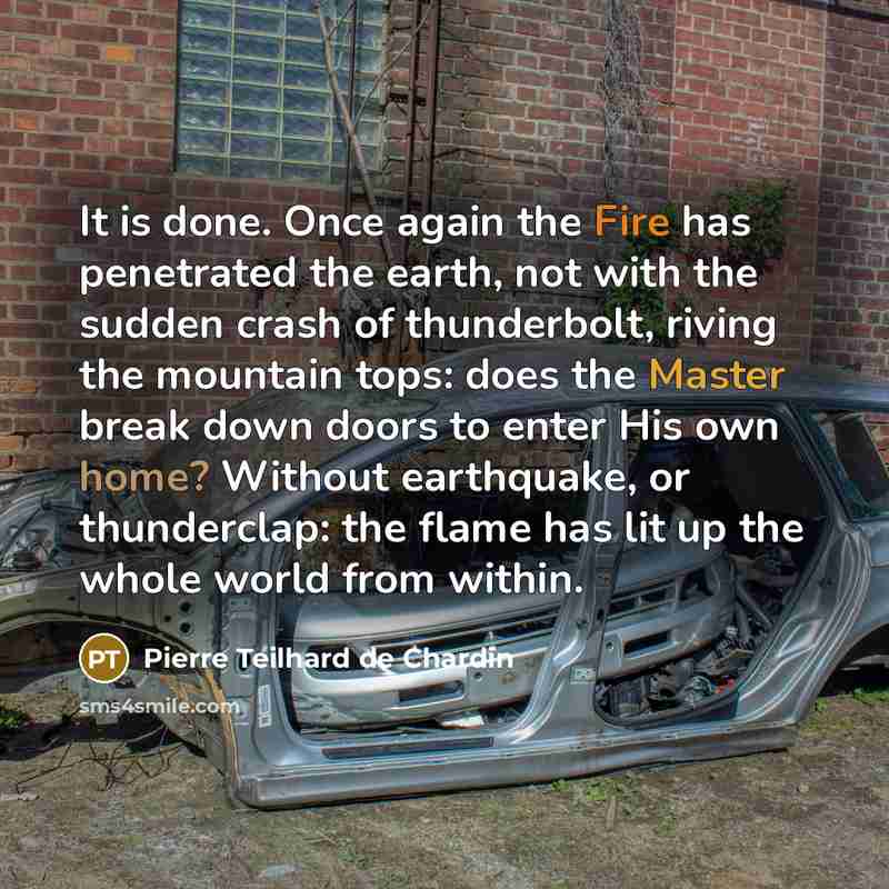 “It is done. Once again the Fire has penetrated the earth, not with the sudden crash of thunderbolt, riving the mountain tops: does the Master break down doors to enter His own home? Without earthquake, or thunderclap: the flame has lit up the whole world from within.” quote by Pierre Teilhard de Chardin