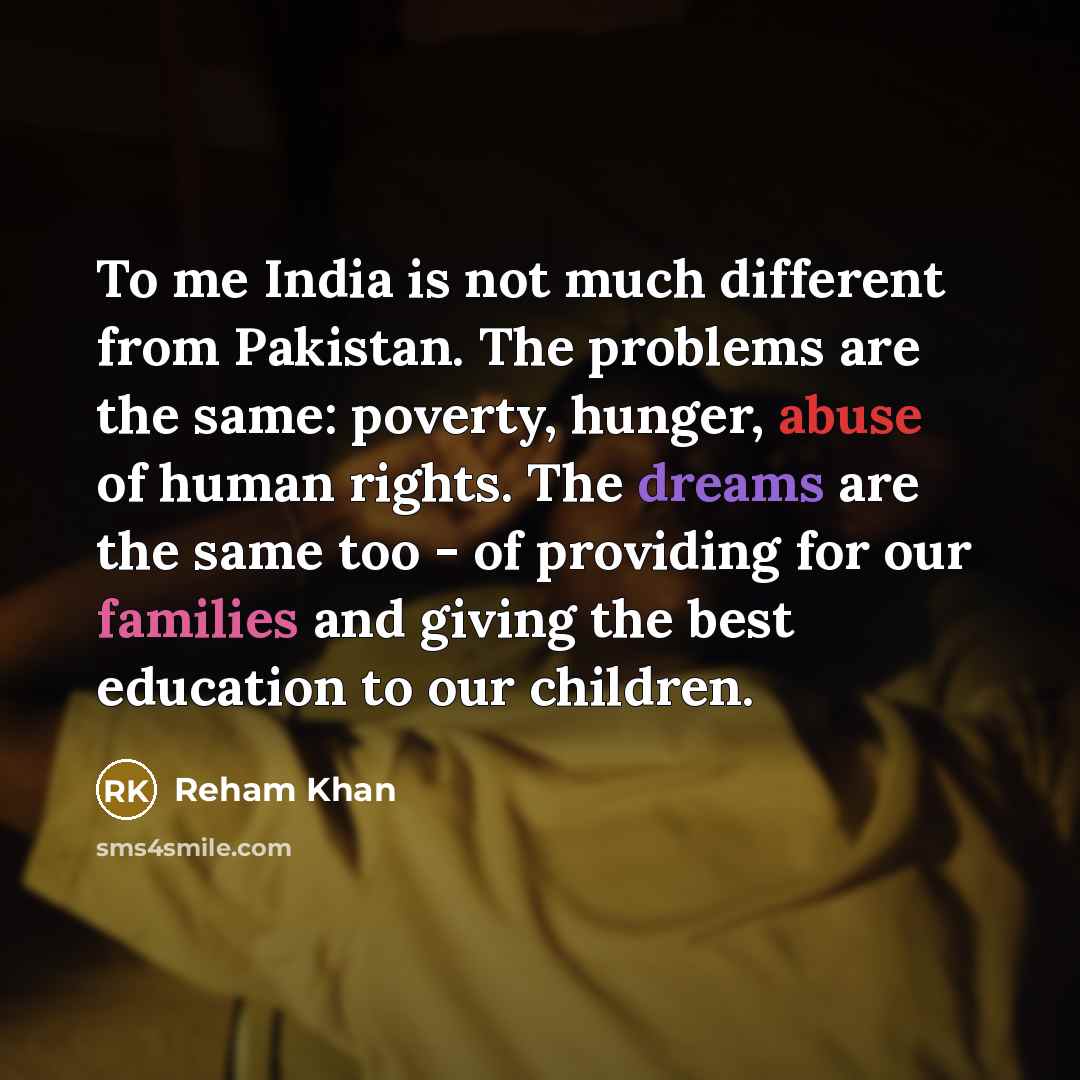 “To me India is not much different from Pakistan. The problems are the same: poverty, hunger, abuse of human rights. The dreams are the same too - of providing for our families and giving the best education to our children.” quote by Reham Khan