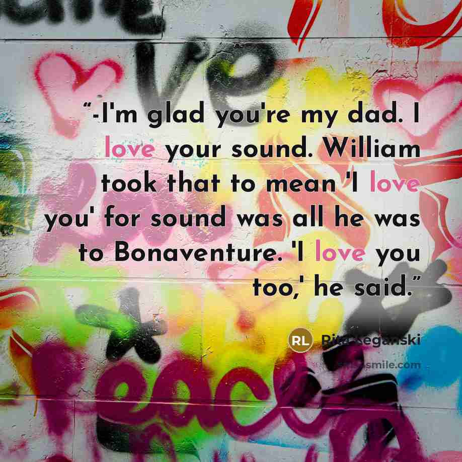 “-I'm glad you're my dad. I love your sound. William took that to mean 'I love you' for sound was all he was to Bonaventure. 'I love you too,' he said.” quote by Rita Leganski