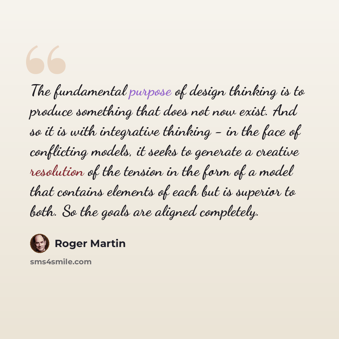 “The fundamental purpose of design thinking is to produce something that does not now exist. And so it is with integrative thinking - in the face of conflicting models, it seeks to generate a creative resolution of the tension in the form of a model that contains elements of each but is superior to…” quote by Roger Martin