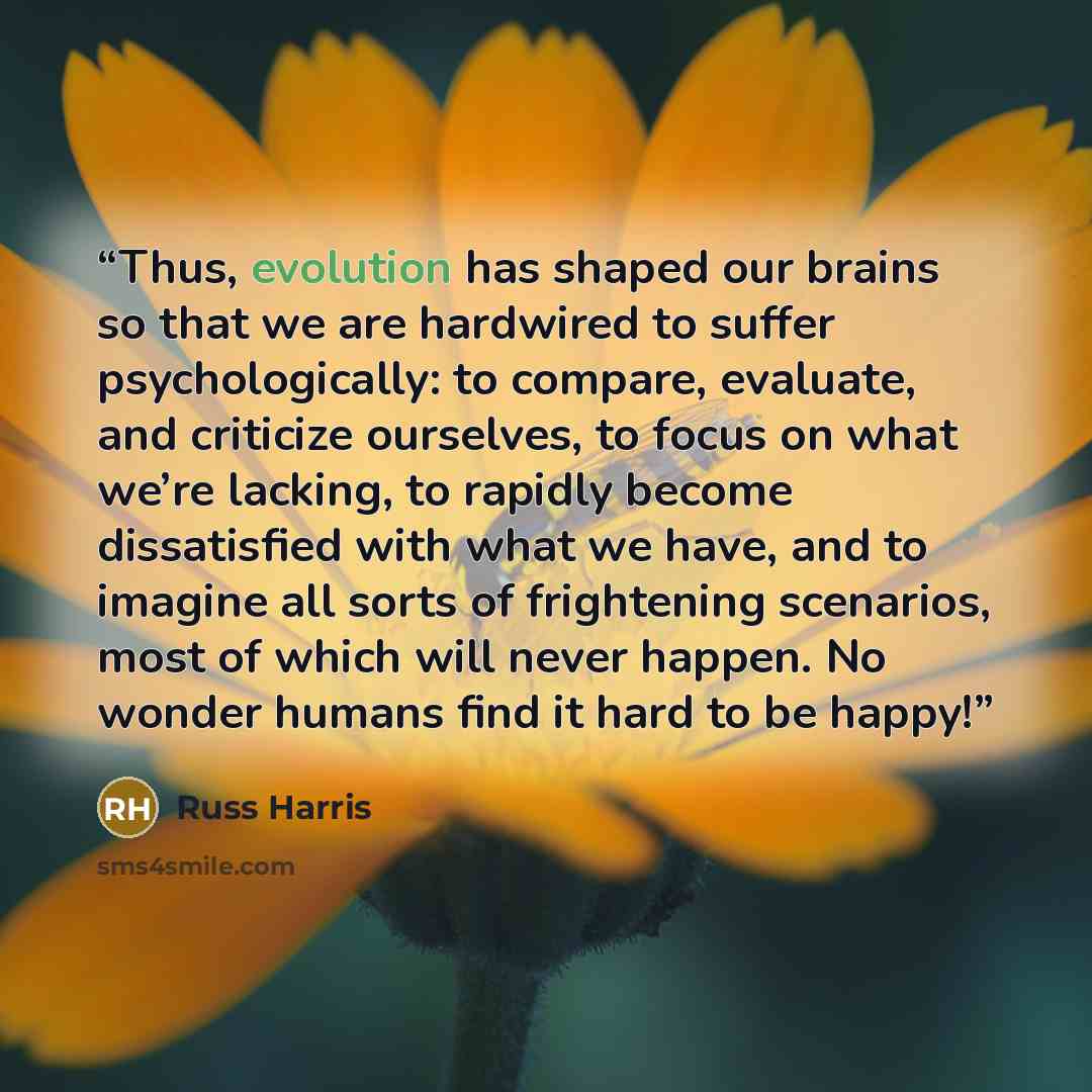 “Thus, evolution has shaped our brains so that we are hardwired to suffer psychologically: to compare, evaluate, and criticize ourselves, to focus on what we’re lacking, to rapidly become dissatisfied with what we have, and to imagine all sorts of frightening scenarios, most of which will never…” quote by Russ Harris