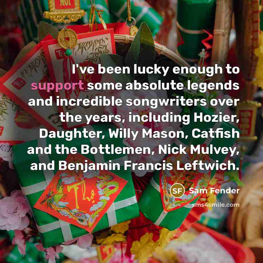 “I've been lucky enough to support some absolute legends and incredible songwriters over the years, including Hozier, Daughter, Willy Mason, Catfish and the Bottlemen, Nick Mulvey, and Benjamin Francis Leftwich.” quote by Sam Fender