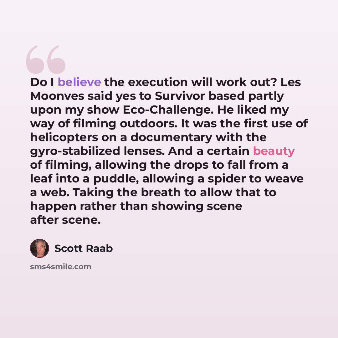 “Do I believe the execution will work out? Les Moonves said yes to Survivor based partly upon my show Eco-Challenge. He liked my way of filming outdoors. It was the first use of helicopters on a documentary with the gyro-stabilized lenses. And a certain beauty of filming, allowing the drops to fall…” quote by Scott Raab