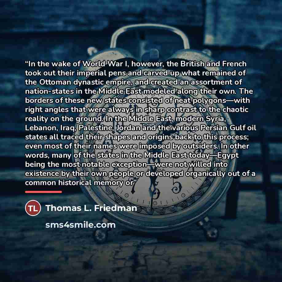 “In the wake of World War I, however, the British and French took out their imperial pens and carved up what remained of the Ottoman dynastic empire, and created an assortment of nation-states in the Middle East modeled along their own. The borders of these new states consisted of neat…” quote by Thomas L. Friedman