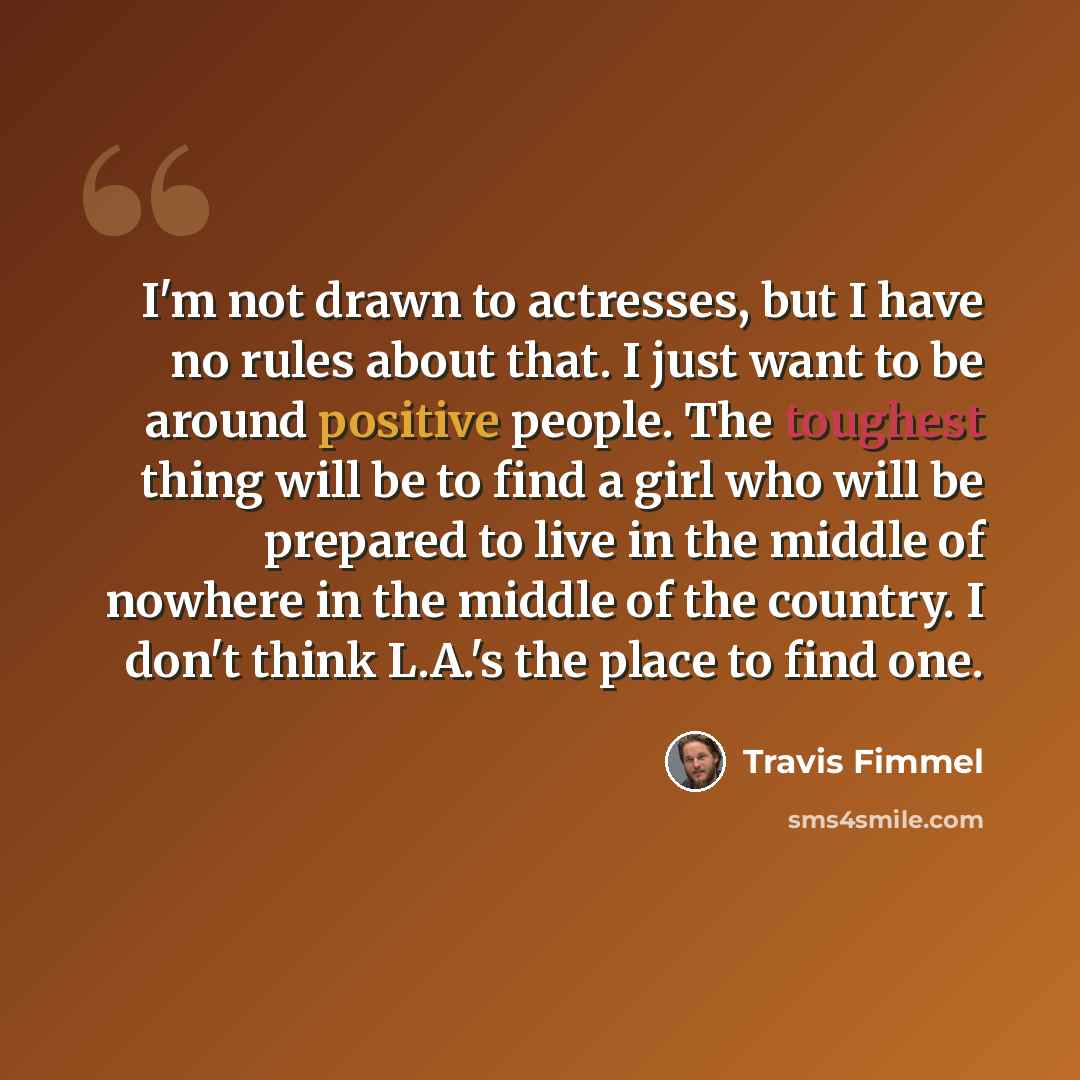 “I'm not drawn to actresses, but I have no rules about that. I just want to be around positive people. The toughest thing will be to find a girl who will be prepared to live in the middle of nowhere in the middle of the country. I don't think L.A.'s the place to find one.” quote by Travis Fimmel