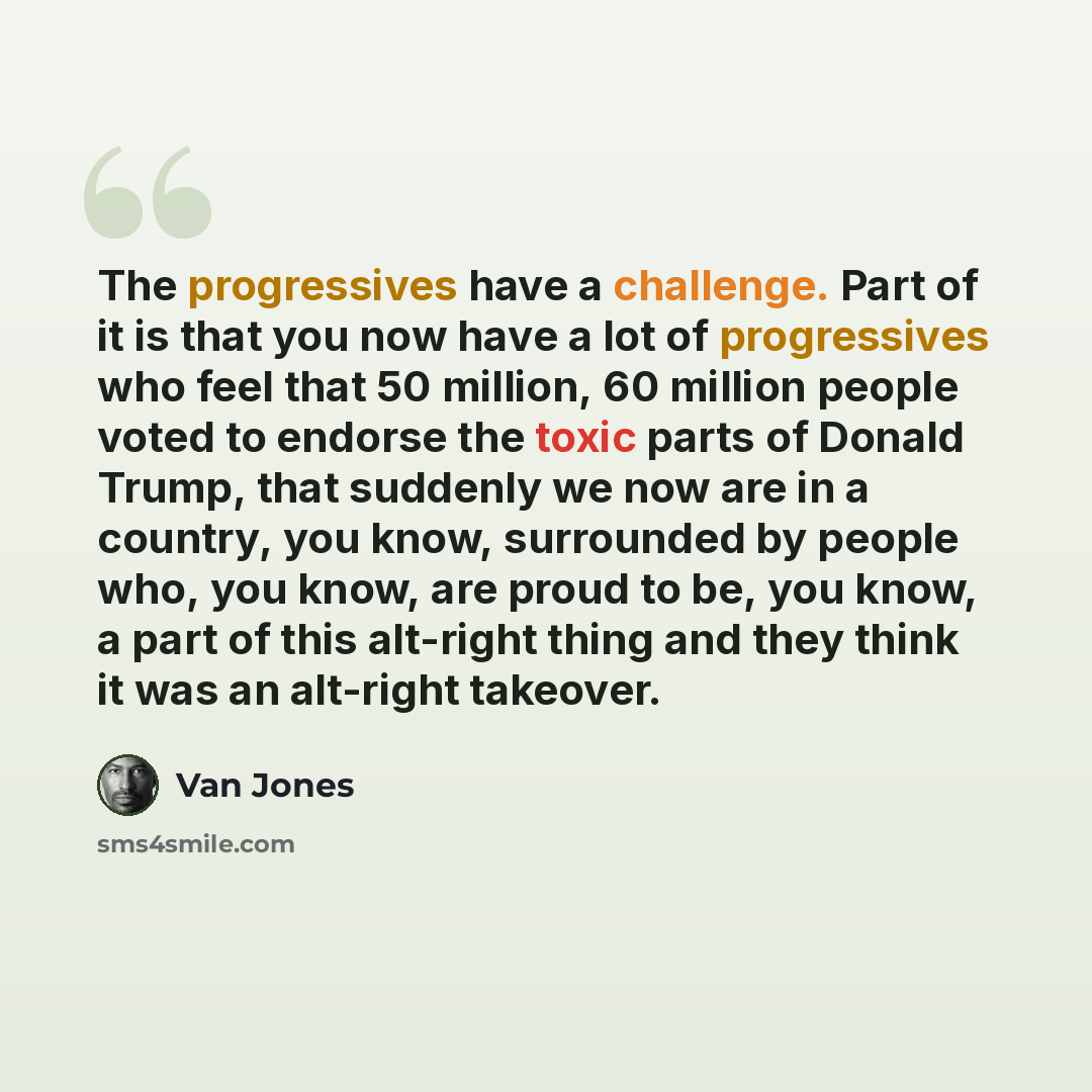 “The progressives have a challenge. Part of it is that you now have a lot of progressives who feel that 50 million, 60 million people voted to endorse the toxic parts of Donald Trump, that suddenly we now are in a country, you know, surrounded by people who, you know, are proud to be, you know, a…” quote by Van Jones