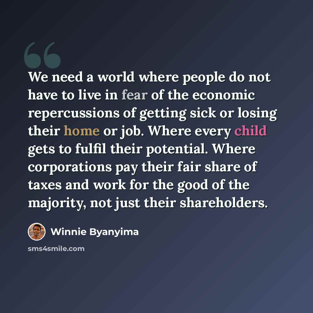 “We need a world where people do not have to live in fear of the economic repercussions of getting sick or losing their home or job. Where every child gets to fulfil their potential. Where corporations pay their fair share of taxes and work for the good of the majority, not just their shareholders.” quote by Winnie Byanyima