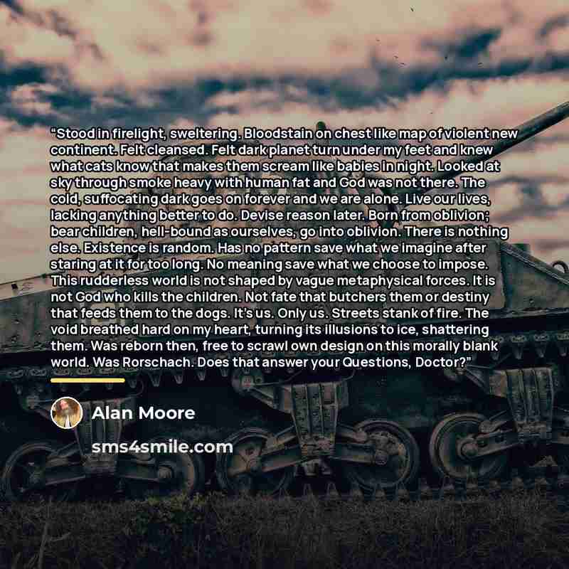 “Stood in firelight, sweltering. Bloodstain on chest like map of violent new continent. Felt cleansed. Felt dark planet turn under my feet and knew what cats know that makes them scream like babies in night. Looked at sky through smoke heavy with human fat and God was not there. The cold…” quote by Alan Moore