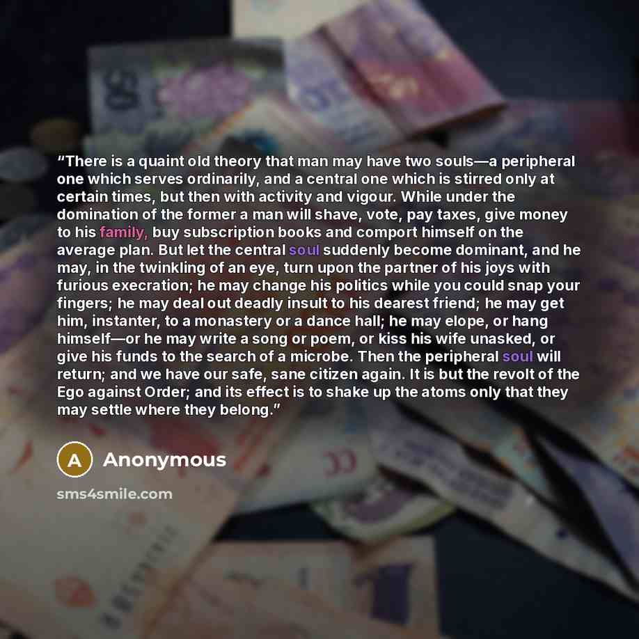 “There is a quaint old theory that man may have two souls—a peripheral one which serves ordinarily, and a central one which is stirred only at certain times, but then with activity and vigour. While under the domination of the former a man will shave, vote, pay taxes, give money to his family, buy…” quote by Anonymous
