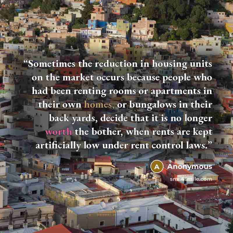 “Sometimes the reduction in housing units on the market occurs because people who had been renting rooms or apartments in their own homes, or bungalows in their back yards, decide that it is no longer worth the bother, when rents are kept artificially low under rent control laws.” quote by Anonymous