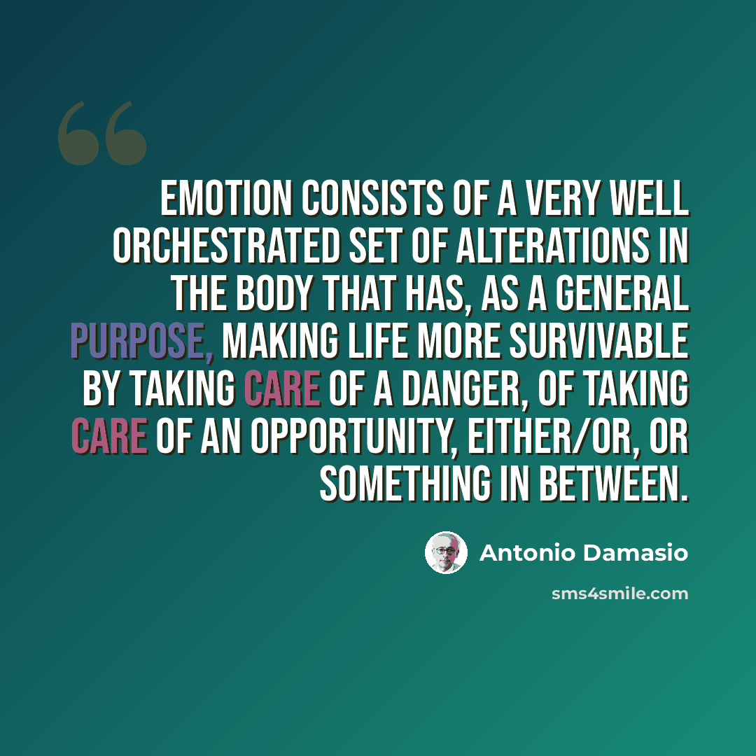 “Emotion consists of a very well orchestrated set of alterations in the body that has, as a general purpose, making life more survivable by taking care of a danger, of taking care of an opportunity, either/or, or something in between.” quote by Antonio Damasio