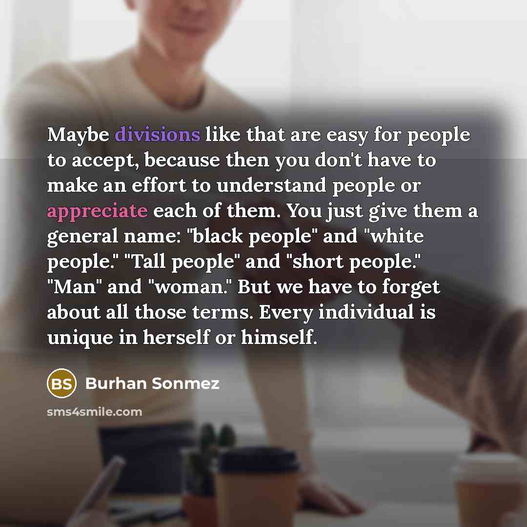 “Maybe divisions like that are easy for people to accept, because then you don't have to make an effort to understand people or appreciate each of them. You just give them a general name: "black people" and "white people." "Tall people" and "short people." "Man" and "woman." But we have to forget…” quote by Burhan Sonmez